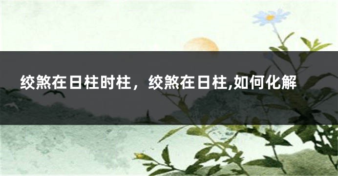 绞煞在日柱时柱，绞煞在日柱,如何化解