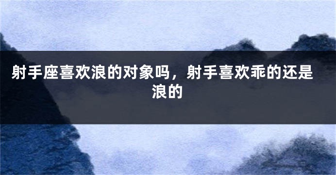 射手座喜欢浪的对象吗，射手喜欢乖的还是浪的