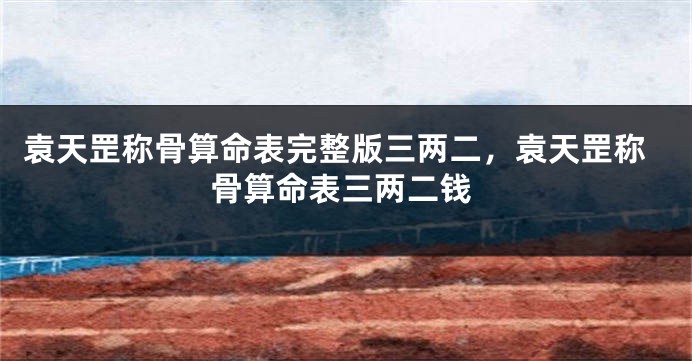 袁天罡称骨算命表完整版三两二，袁天罡称骨算命表三两二钱