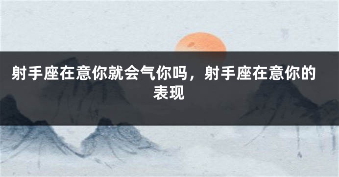 射手座在意你就会气你吗,射手座在意你的表现