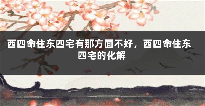 西四命住东四宅有那方面不好,西四命住东四宅的化解