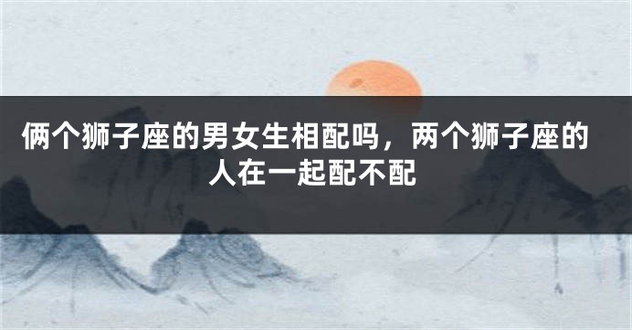 俩个狮子座的男女生相配吗，两个狮子座的人在一起配不配