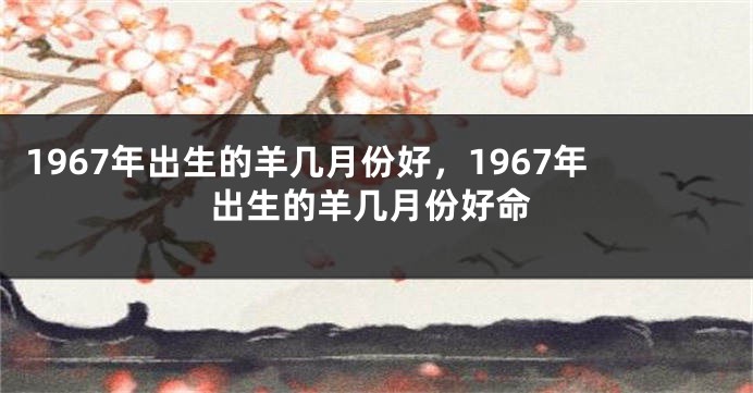 1967年出生的羊几月份好，1967年出生的羊几月份好命