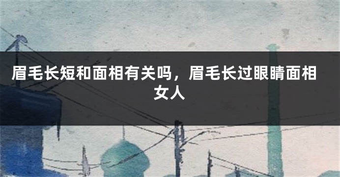 眉毛长短和面相有关吗,眉毛长过眼睛面相女人