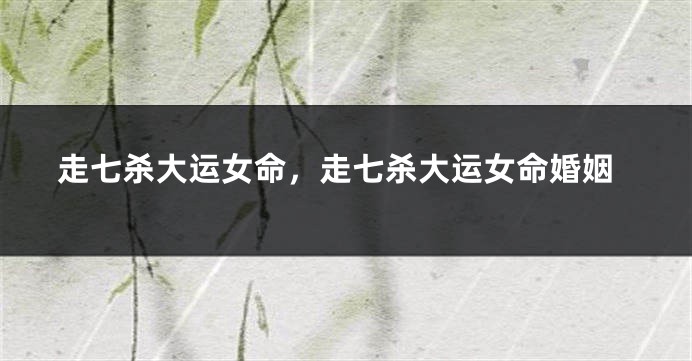 走七杀大运女命,走七杀大运女命婚姻