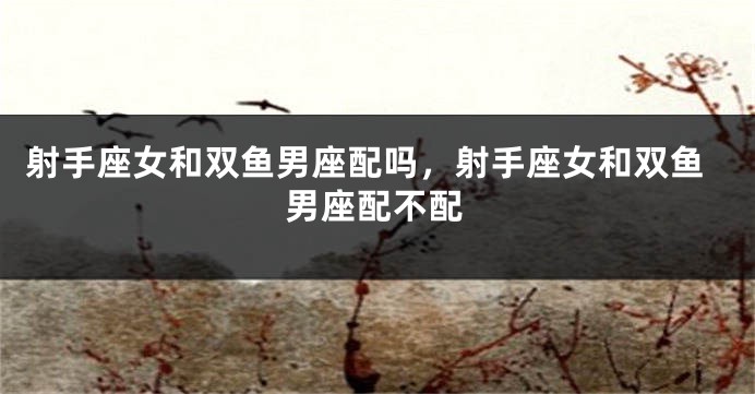 射手座女和双鱼男座配吗,射手座女和双鱼男座配不配