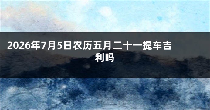 2026年7月5日农历五月二十一提车吉利吗