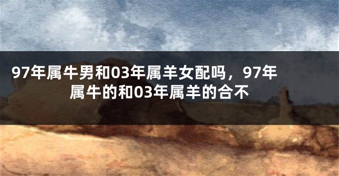 97年属牛男和03年属羊女配吗，97年属牛的和03年属羊的合不