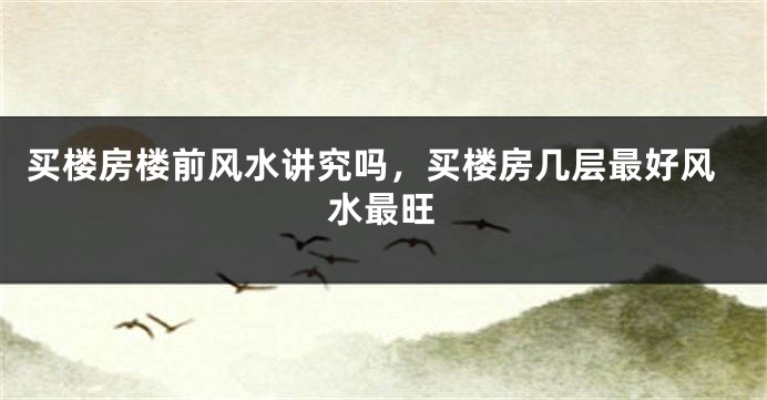 买楼房楼前风水讲究吗，买楼房几层最好风水最旺