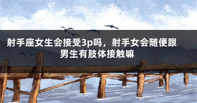 射手座女生会接受3p吗，射手女会随便跟男生有肢体接触嘛