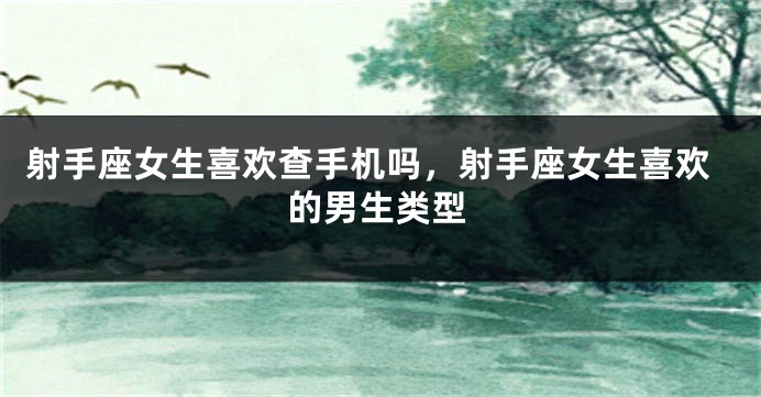 射手座女生喜欢查手机吗,射手座女生喜欢的男生类型