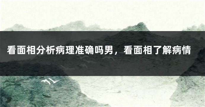 看面相分析病理准确吗男，看面相了解病情