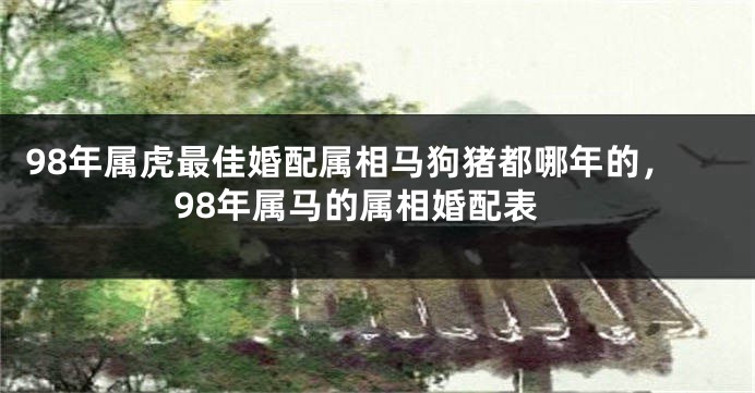 98年属虎最佳婚配属相马狗猪都哪年的，98年属马的属相婚配表