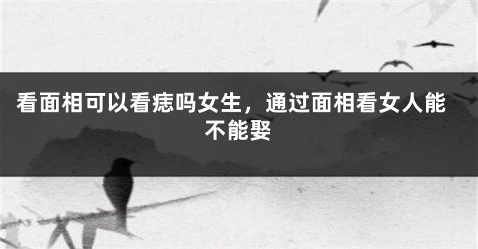 看面相可以看痣吗女生，通过面相看女人能不能娶