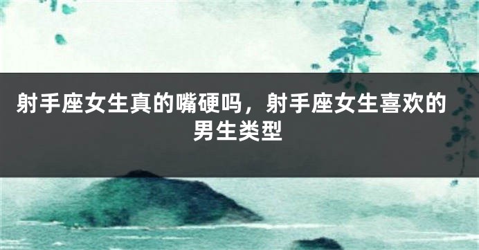 射手座女生真的嘴硬吗,射手座女生喜欢的男生类型