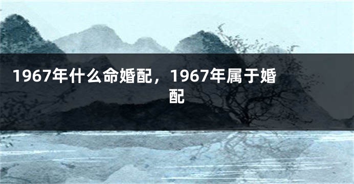 1967年什么命婚配，1967年属于婚配