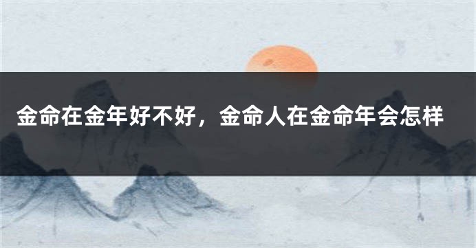 金命在金年好不好,金命人在金命年会怎样