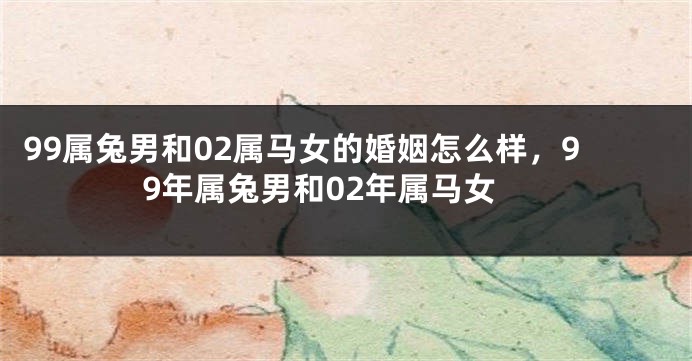 99属兔男和02属马女的婚姻怎么样,99年属兔男和02年属马女