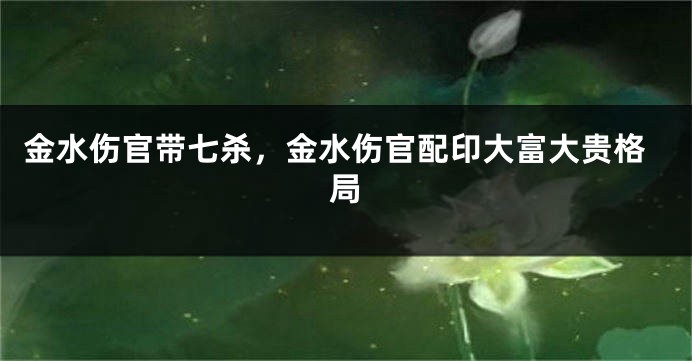 金水伤官带七杀,金水伤官配印大富大贵格局