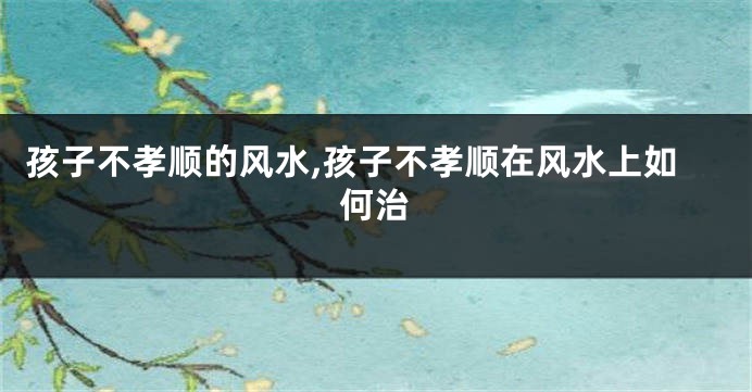 孩子不孝顺的风水,孩子不孝顺在风水上如何治