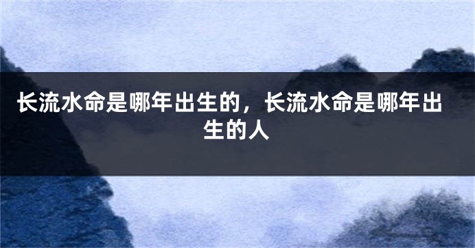 长流水命是哪年出生的,长流水命是哪年出生的人