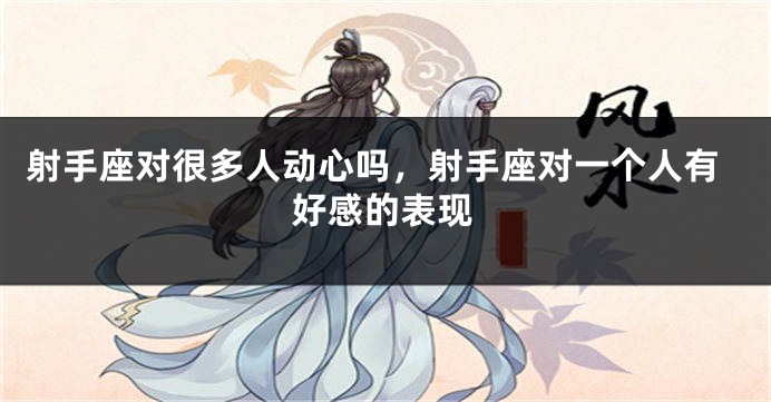 射手座对很多人动心吗，射手座对一个人有好感的表现