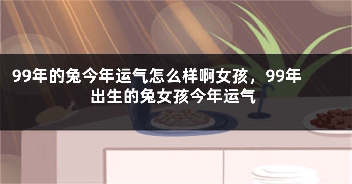 99年的兔今年运气怎么样啊女孩,99年出生的兔女孩今年运气