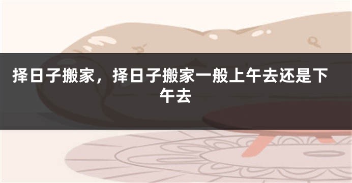 择日子搬家，择日子搬家一般上午去还是下午去