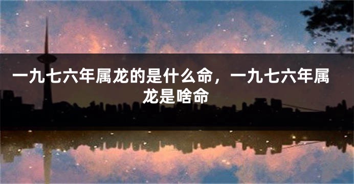 一九七六年属龙的是什么命，一九七六年属龙是啥命