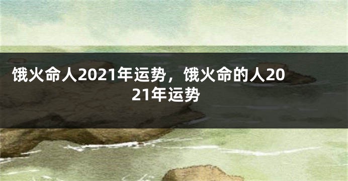 饿火命人2021年运势，饿火命的人2021年运势