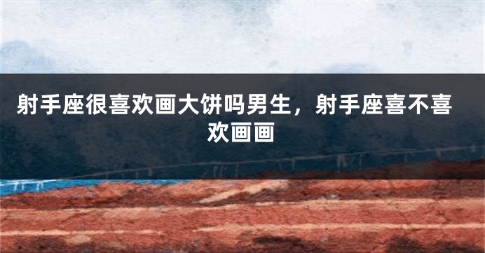 射手座很喜欢画大饼吗男生,射手座喜不喜欢画画