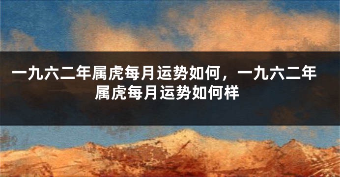 一九六二年属虎每月运势如何，一九六二年属虎每月运势如何样