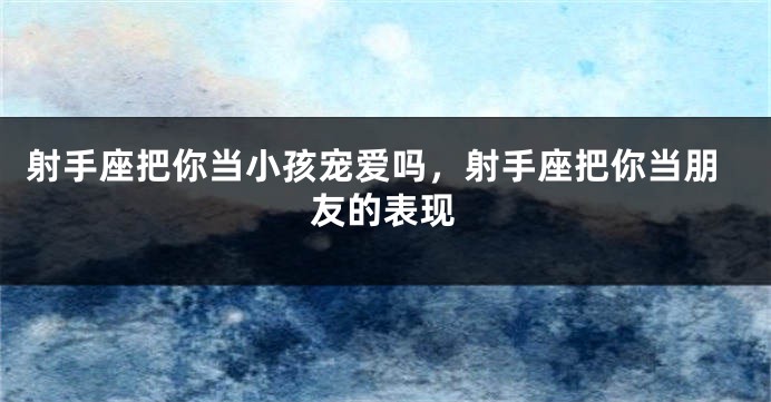 射手座把你当小孩宠爱吗,射手座把你当朋友的表现