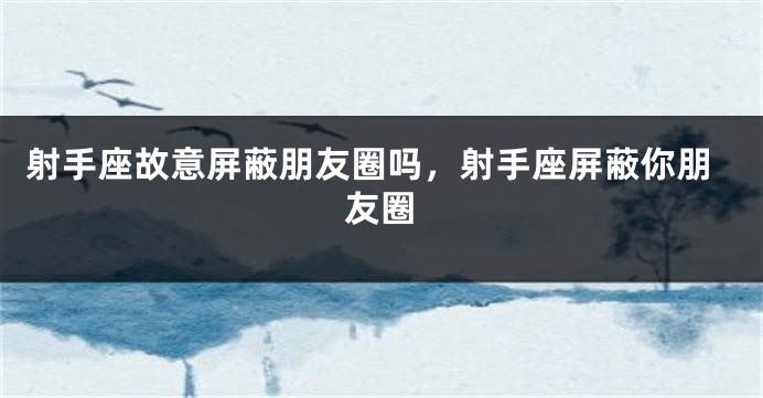 射手座故意屏蔽朋友圈吗，射手座屏蔽你朋友圈