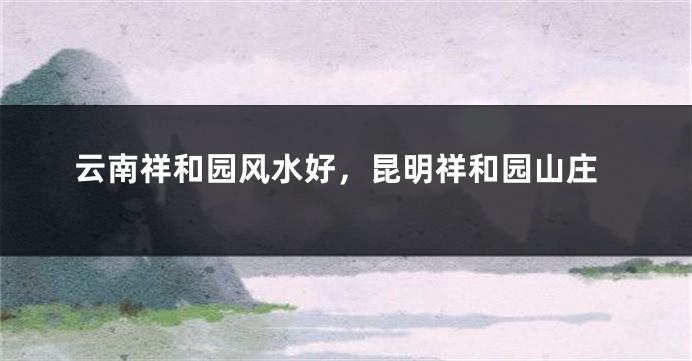 云南祥和园风水好，昆明祥和园山庄