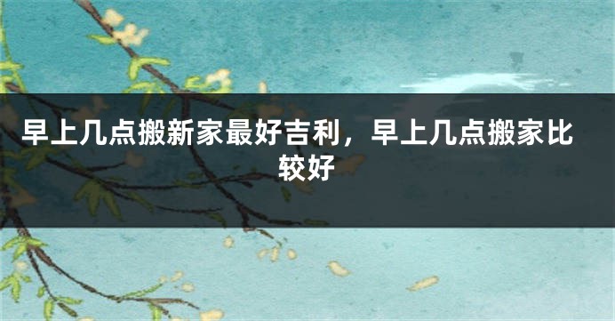 早上几点搬新家最好吉利,早上几点搬家比较好