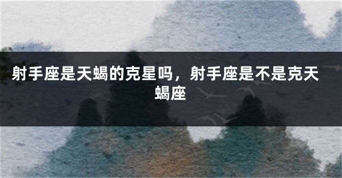 射手座是天蝎的克星吗,射手座是不是克天蝎座