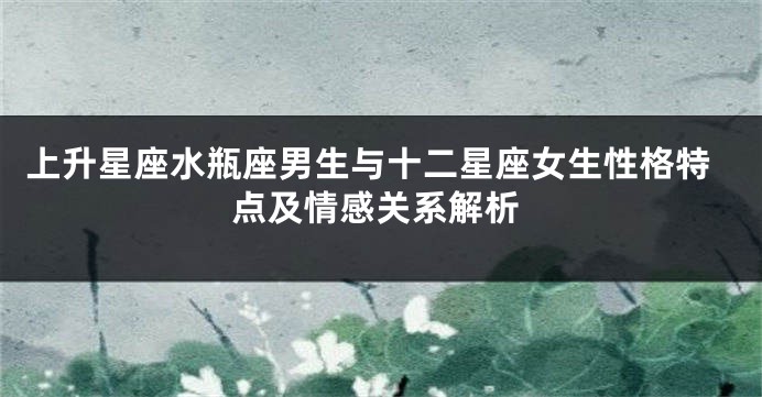 上升星座水瓶座男生与十二星座女生性格特点及情感关系解析