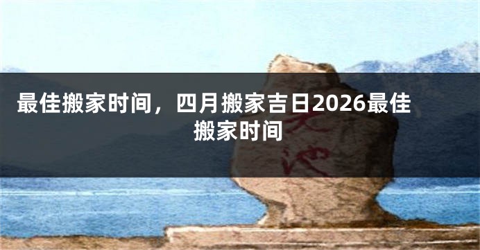 最佳搬家时间，四月搬家吉日2026最佳搬家时间