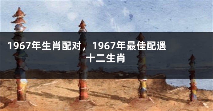1967年生肖配对，1967年最佳配遇十二生肖