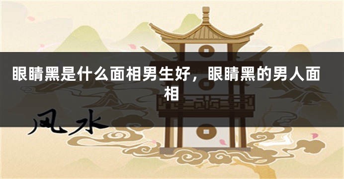 眼睛黑是什么面相男生好，眼睛黑的男人面相