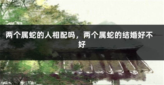 两个属蛇的人相配吗,两个属蛇的结婚好不好