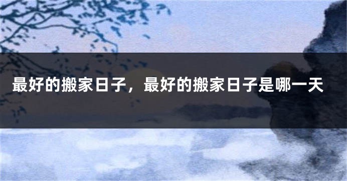 最好的搬家日子,最好的搬家日子是哪一天