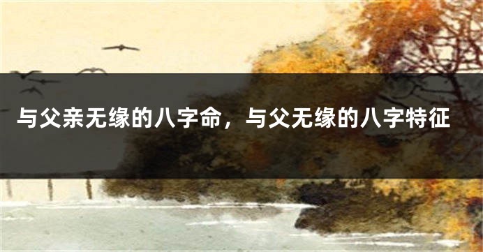 与父亲无缘的八字命，与父无缘的八字特征