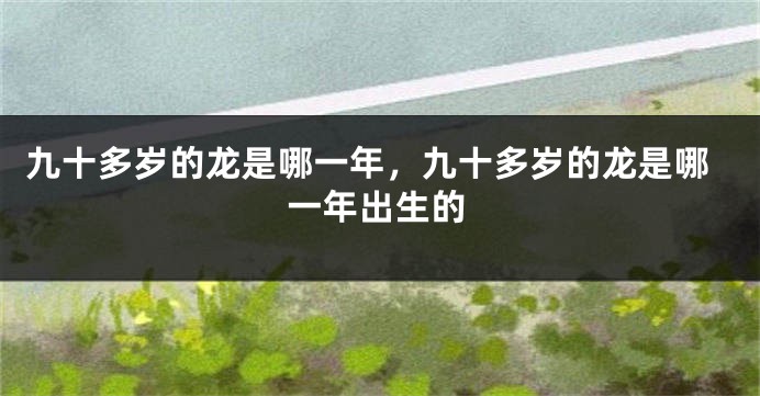 九十多岁的龙是哪一年,九十多岁的龙是哪一年出生的