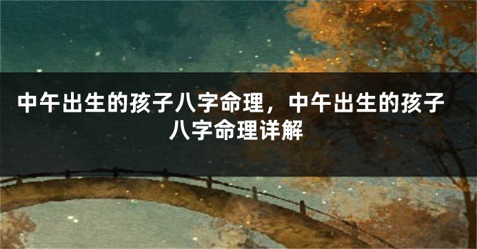 中午出生的孩子八字命理,中午出生的孩子八字命理详解
