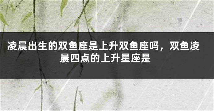 凌晨出生的双鱼座是上升双鱼座吗，双鱼凌晨四点的上升星座是