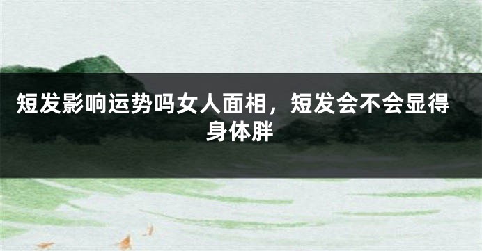 短发影响运势吗女人面相，短发会不会显得身体胖