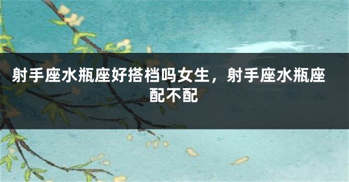 射手座水瓶座好搭档吗女生，射手座水瓶座配不配