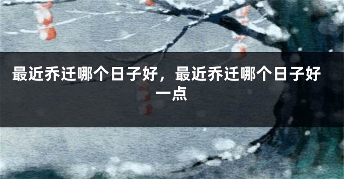 最近乔迁哪个日子好，最近乔迁哪个日子好一点
